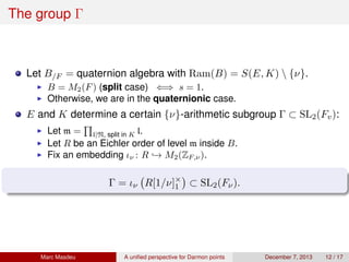 The group Γ
Let B/F = quaternion algebra with Ram(B) = S(E, K)  {ν}.
B = M2(F) (split case) ⇐⇒ s = 1.
Otherwise, we are in the quaternionic case.
E and K determine a certain {ν}-arithmetic subgroup Γ ⊂ SL2(Fv):
Let m = l|N, split in K l.
Let R be an Eichler order of level m inside B.
Fix an embedding ιν : R → M2(ZF,ν).
Γ = ιν R[1/ν]×
1 ⊂ SL2(Fν).
Marc Masdeu A uniﬁed perspective for Darmon points December 7, 2013 12 / 17
 