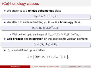 (Co)-homology classes
We attach to E a unique cohomology class
ΦE ∈ Hn
Γ, Ω1
Hν
.
We attach to each embedding ψ: K → B a homology class
Θψ ∈ Hn Γ, Div0
Hν .
Well deﬁned up to the image of Hn+1(Γ, Z)
δ
→ Hn(Γ, Div0
Hν).
Cap-product and integration on the coefﬁcients yield an element:
Jψ = Θψ, ΦE ∈ Kν.
Jψ is well-deﬁned up to a lattice
L = δ(θ), ΦE : θ ∈ Hn+1(Γ, Z) .
Marc Masdeu A uniﬁed perspective for Darmon points December 7, 2013 13 / 17
 