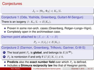 Conjectures
Jψ = Θψ, ΦE ∈ Kν/L.
Conjecture 1 (Oda, Yoshida, Greenberg, Guitart-M-Sengun)
There is an isogeny β : Kν/L → E(Kν).
Proven in some non-arch. cases (Greenberg, Rotger–Longo–Vigni).
Completely open in the archimedean case.
Darmon point attached to (E, ψ: K → B)
Pψ = β(Jψ) ∈ E(Kν).
Conjecture 2 (Darmon, Greenberg, Trifkovic, Gartner, G-M-S)
1 The local point Pψ is global, and belongs to E(Kab).
2 Pψ is nontorsion if and only if L (E/K, 1) = 0.
Predicts also the exact number ﬁeld over which Pψ is deﬁned.
Includes a Shimura reciprocity law like that of Heegner points.
Marc Masdeu A uniﬁed perspective for Darmon points December 7, 2013 14 / 17
 