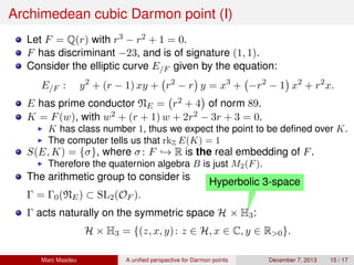 Archimedean cubic Darmon point (I)
Let F = Q(r) with r3 − r2 + 1 = 0.
F has discriminant −23, and is of signature (1, 1).
Consider the elliptic curve E/F given by the equation:
E/F : y2
+ (r − 1) xy + r2
− r y = x3
+ −r2
− 1 x2
+ r2
x.
E has prime conductor NE = r2 + 4 of norm 89.
K = F(w), with w2 + (r + 1) w + 2r2 − 3r + 3 = 0.
K has class number 1, thus we expect the point to be deﬁned over K.
The computer tells us that rkZ E(K) = 1
S(E, K) = {σ}, where σ: F → R is the real embedding of F.
Therefore the quaternion algebra B is just M2(F).
The arithmetic group to consider is
Γ = Γ0(NE) ⊂ SL2(OF ).
Γ acts naturally on the symmetric space H
Hyperbolic 3-space
× H3:
H × H3 = {(z, x, y): z ∈ H, x ∈ C, y ∈ R>0}.
Marc Masdeu A uniﬁed perspective for Darmon points December 7, 2013 15 / 17
 