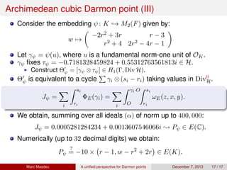 Archimedean cubic Darmon point (III)
Consider the embedding ψ: K → M2(F) given by:
w →
−2r2 + 3r r − 3
r2 + 4 2r2 − 4r − 1
Let γψ = ψ(u), where u is a fundamental norm-one unit of OK.
γψ ﬁxes τψ = −0.7181328459824 + 0.55312763561813i ∈ H.
Construct Θψ = [γψ ⊗τψ] ∈ H1(Γ, Div H).
Θψ is equivalent to a cycle γi ⊗(si − ri) taking values in Div0
H.
Jψ =
i
si
ri
ΦE(γi) =
i
γi·O
O
si
ri
ωE(z, x, y).
We obtain, summing over all ideals (α) of norm up to 400, 000:
Jψ = 0.0005281284234 + 0.0013607546066i ; Pψ ∈ E(C).
Numerically (up to 32 decimal digits) we obtain:
Pψ
?
= −10 × r − 1, w − r2
+ 2r ∈ E(K).
Marc Masdeu A uniﬁed perspective for Darmon points December 7, 2013 17 / 17
 