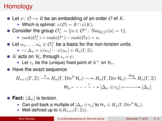 Homology
Let ψ: O → R be an embedding of an order O of K.
Which is optimal: ψ(O) = R ∩ ψ(K).
Consider the group O×
1 = {u ∈ O× : NmK/F (u) = 1}.
rank(O×
1 ) = rank(O×
) − rank(OF ) = n.
Let u1, . . . , un ∈ O×
1 be a basis for the non-torsion units.
; ∆ψ = ψ(u1) · · · ψ(un) ∈ Hn(Γ, Z).
K acts on Hv through ιν ◦ ψ.
Let τψ be the (unique) ﬁxed point of K×
on Hv.
Have the exact sequence
Hn+1(Γ, Z)
δ // Hn(Γ, Div0
Hν) // Hn(Γ, Div Hν)
deg
// Hn(Γ, Z)
Θψ
 ? // [∆ψ ⊗τψ]  // [∆ψ]
Fact: [∆ψ] is torsion.
Can pull back a multiple of [∆ψ ⊗τψ] to Θψ ∈ Hn(Γ, Div0
Hν).
Well deﬁned up to δ(Hn+1(Γ, Z)).
Marc Masdeu A uniﬁed perspective for Darmon points December 7, 2013 5 / 6
 
