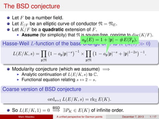 The BSD conjecture
Let F be a number ﬁeld.
Let E/F be an elliptic curve of conductor N = NE.
Let K/F be a quadratic extension of F.
Assume (for simplicity) that N is square-free, coprime to disc(K/F).
Hasse-Weil L-function of the base change of E to K ( (s) >> 0)
L(E/K, s) =
p|N
1 − ap|p|−s −1
×
p N
1
ap(E) = 1 + |p| − #E(Fp).
− ap|p|−s
+ |p|1−2s −1
.
Modularity conjecture (which we assume) =⇒
Analytic continuation of L(E/K, s) to C.
Functional equation relating s ↔ 2 − s.
Coarse version of BSD conjecture
ords=1 L(E/K, s) = rkZ E(K).
So L(E/K, 1) = 0
BSD
=⇒ ∃PK ∈ E(K) of inﬁnite order.
Marc Masdeu A uniﬁed perspective for Darmon points December 7, 2013 1 / 17
 