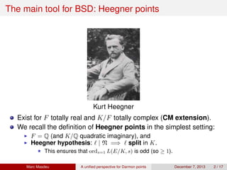 The main tool for BSD: Heegner points
Kurt Heegner
Exist for F totally real and K/F totally complex (CM extension).
We recall the deﬁnition of Heegner points in the simplest setting:
F = Q (and K/Q quadratic imaginary), and
Heegner hypothesis: | N =⇒ split in K.
This ensures that ords=1 L(E/K, s) is odd (so ≥ 1).
Marc Masdeu A uniﬁed perspective for Darmon points December 7, 2013 2 / 17
 