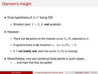 Darmon’s Insight
Drop hypothesis of K/F being CM.
Simplest case: F = Q, K real quadratic.
However:
There are no points on the modular curve X0(N) attached to K.
In general there is no morphism φ: Jac(X0(N)) → E.
If F not totally real, even the curve X0(N) is missing!
Nevertheless, one can construct local points in such cases. . .
. . . and hope that they are global.
Marc Masdeu A uniﬁed perspective for Darmon points December 7, 2013 4 / 17
 