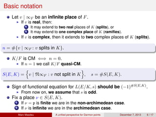 Basic notation
Let v | ∞F be an inﬁnite place of F.
If v is real, then:
1 It may extend to two real places of K (splits), or
2 It may extend to one complex place of K (ramiﬁes).
If v is complex, then it extends to two complex places of K (splits).
n = #{v | ∞F : v splits in K}.
K/F is CM ⇐⇒ n = 0.
If n = 1 we call K/F quasi-CM.
S(E, K) = v | N∞F : v not split in K , s = #S(E, K).
Sign of functional equation for L(E/K, s) should be (−1)#S(E,K).
From now on, we assume that s is odd.
Fix a place ν ∈ S(E, K).
1 If ν = p is ﬁnite we are in the non-archimedean case.
2 If ν is inﬁnite we are in the archimedean case.
Marc Masdeu A uniﬁed perspective for Darmon points December 7, 2013 6 / 17
 