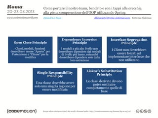Come portare il nostro team, bendato e con i tappi alle orecchie,
                         alla piena comprensione dell’OOP utilizzando Spring
                         Daniele La Nave                         dlanave@extrema-sistemas.com - Extrema Sistemas




                                           Dependency Inversion               Interface Segregation
  Open Close Principle                          Principle                           Principle
    Classi, moduli, funzioni           I moduli a più alto livello non
dovrebbero essere “Aperte” per       dovrebbero dipendere dai moduli
                                                                              I Client non dovrebbero
 l’estensione e “Chiuse” per la        di livello più basso, entrambi              essere forzati ad
            modifica                  dovrebbero dipendere solo dalla       implementare interfacce che
                                                loro astrazione                     non utilizzano


                                                          Liskov’s Substitution
                    Single Responsibility
                                                               Principle
                          Principle
                                                          Le classi derivate devono
                   Una classe dovrebbe avere
                                                               poter sostituire
                  solo una singola ragione per
                                                          completamente quelle di
                        essere modificata
                                                                     base
 