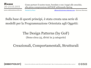 Come portare il nostro team, bendato e con i tappi alle orecchie,
               alla piena comprensione dell’OOP utilizzando Spring
               Daniele La Nave                  dlanave@extrema-sistemas.com - Extrema Sistemas




Sulla base di questi principi, è stata creata una serie di
modelli per la Programmazione Orientata agli Oggetti:


             The Design Patterns (by GoF)
                (Sono circa 25, divisi in 3 categorie)


      Creazionali, Comportamentali, Strutturali
 