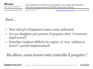 Come portare il nostro team, bendato e con i tappi alle orecchie,
              alla piena comprensione dell’OOP utilizzando Spring
              Daniele La Nave                  dlanave@extrema-sistemas.com - Extrema Sistemas




Però…

• Non tutti gli sviluppatori sanno come utilizzarli
• Un uso sbagliato può portare il progetto oltre “l’orizzonte
  degli eventi!”
• Potrebbe risultare difficile far capire, ai “non addetti ai
  lavori”, perché implementarli


Ma allora, come tenere sotto controllo il progetto ?
 