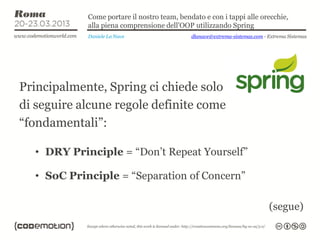 Come portare il nostro team, bendato e con i tappi alle orecchie,
            alla piena comprensione dell’OOP utilizzando Spring
            Daniele La Nave                  dlanave@extrema-sistemas.com - Extrema Sistemas




Principalmente, Spring ci chiede solo
di seguire alcune regole definite come
“fondamentali”:

  • DRY Principle = “Don’t Repeat Yourself”

  • SoC Principle = “Separation of Concern”

                                                                            (segue)
 