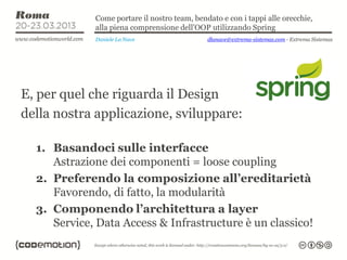Come portare il nostro team, bendato e con i tappi alle orecchie,
             alla piena comprensione dell’OOP utilizzando Spring
             Daniele La Nave                  dlanave@extrema-sistemas.com - Extrema Sistemas




E, per quel che riguarda il Design
della nostra applicazione, sviluppare:

  1. Basandoci sulle interfacce
     Astrazione dei componenti = loose coupling
  2. Preferendo la composizione all’ereditarietà
     Favorendo, di fatto, la modularità
  3. Componendo l’architettura a layer
     Service, Data Access & Infrastructure è un classico!
 