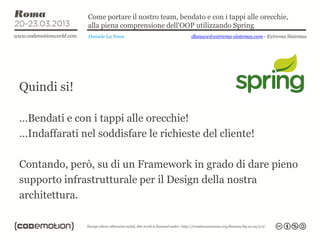 Come portare il nostro team, bendato e con i tappi alle orecchie,
               alla piena comprensione dell’OOP utilizzando Spring
               Daniele La Nave                  dlanave@extrema-sistemas.com - Extrema Sistemas




Quindi si!

…Bendati e con i tappi alle orecchie!
…Indaffarati nel soddisfare le richieste del cliente!

Contando, però, su di un Framework in grado di dare pieno
supporto infrastrutturale per il Design della nostra
architettura.
 
