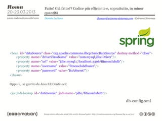 Fatto! Già fatto?? Codice più efficiente e, soprattutto, in minor
                        quantità
                        Daniele La Nave                   dlanave@extrema-sistemas.com - Extrema Sistemas




<bean id="dataSource" class="org.apache.commons.dbcp.BasicDataSource" destroy-method="close">
    <property name="driverClassName" value="com.mysql.jdbc.Driver"/>
    <property name="url" value="jdbc:mysql://localhost:3306/fitnessclubdb"/>
    <property name="username" value="fitnessclubdbuser"/>
    <property name="password" value="ItsASecret!"/>
</bean>

Oppure, se gestito da Java EE Container:

<jee:jndi-lookup id="dataSource" jndi-name="jdbc/fitnessclubdb"/>

                                                                                 db-config.xml
 