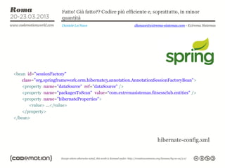Fatto! Già fatto?? Codice più efficiente e, soprattutto, in minor
                      quantità
                       Daniele La Nave                   dlanave@extrema-sistemas.com - Extrema Sistemas




<bean id="sessionFactory"
    class="org.springframework.orm.hibernate3.annotation.AnnotationSessionFactoryBean">
    <property name="dataSource" ref="dataSource" />
    <property name="packagesToScan" value=“com.extremasistemas.fitnessclub.entities" />
    <property name="hibernateProperties">
        <value> …</value>
    </property>
</bean>




                                                                      hibernate-config.xml
 