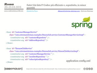 Fatto! Già fatto?? Codice più efficiente e, soprattutto, in minor
                       quantità
                       Daniele La Nave                   dlanave@extrema-sistemas.com - Extrema Sistemas




<bean id="customerManagerService"
    class="com.extremasistemas.examples.fitnessclub.service.CustomerManagerServiceImpl">
    <constructor-arg ref="customerRepository" />
    <constructor-arg ref="addressRepository" />
</bean>

<bean id="fitenessClubService"
    class="com.extremasistemas.examples.fitnessclub.service.FitnessClubServiceImpl">
     <constructor-arg ref="customerManagerService " />
     <constructor-arg ref="memberRepository " />
     <constructor-arg ref="subscriptionRepository" />
</bean>
                                                                      application-config.xml
 