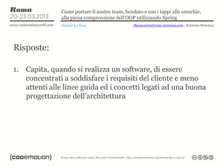 Come portare il nostro team, bendato e con i tappi alle orecchie,
               alla piena comprensione dell’OOP utilizzando Spring
               Daniele La Nave                  dlanave@extrema-sistemas.com - Extrema Sistemas




Risposte:

1. Capita, quando si realizza un software, di essere
   concentrati a soddisfare i requisiti del cliente e meno
   attenti alle linee guida ed i concetti legati ad una buona
   progettazione dell’architettura
 