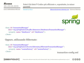 Fatto! Già fatto?? Codice più efficiente e, soprattutto, in minor
                      quantità
                      Daniele La Nave                    dlanave@extrema-sistemas.com - Extrema Sistemas




<bean id="transactionManager"
    class="org.springframework.jdbc.datasource.DataSourceTransactionManager">
    <property name="dataSource" ref="dataSource"/>
</bean>


Oppure, utilizzando Hibernate:

<bean id="transactionManager"
    class="org.springframework.orm.hibernate3.HibernateTransactionManager">
    <property name="sessionFactory" ref="sessionFactory" />
</bean>
                                                                   transaction-config.xml
 