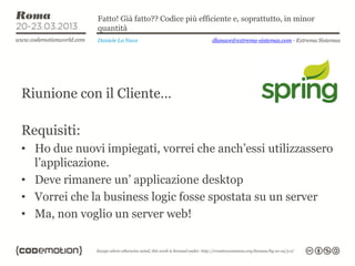 Fatto! Già fatto?? Codice più efficiente e, soprattutto, in minor
              quantità
              Daniele La Nave                   dlanave@extrema-sistemas.com - Extrema Sistemas




Riunione con il Cliente…

Requisiti:
• Ho due nuovi impiegati, vorrei che anch’essi utilizzassero
  l’applicazione.
• Deve rimanere un’ applicazione desktop
• Vorrei che la business logic fosse spostata su un server
• Ma, non voglio un server web!
 
