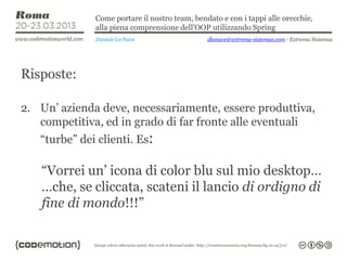 Come portare il nostro team, bendato e con i tappi alle orecchie,
              alla piena comprensione dell’OOP utilizzando Spring
              Daniele La Nave                  dlanave@extrema-sistemas.com - Extrema Sistemas




Risposte:

2. Un’ azienda deve, necessariamente, essere produttiva,
   competitiva, ed in grado di far fronte alle eventuali
   “turbe” dei clienti. Es:

   “Vorrei un’ icona di color blu sul mio desktop…
   …che, se cliccata, scateni il lancio di ordigno di
   fine di mondo!!!”
 