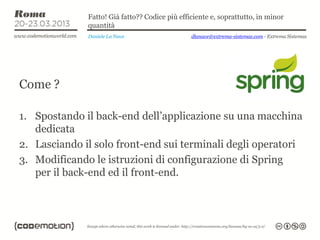 Fatto! Già fatto?? Codice più efficiente e, soprattutto, in minor
              quantità
              Daniele La Nave                   dlanave@extrema-sistemas.com - Extrema Sistemas




Come ?

1. Spostando il back-end dell’applicazione su una macchina
   dedicata
2. Lasciando il solo front-end sui terminali degli operatori
3. Modificando le istruzioni di configurazione di Spring
   per il back-end ed il front-end.
 