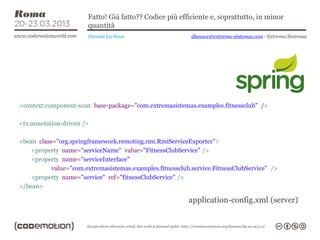 Fatto! Già fatto?? Codice più efficiente e, soprattutto, in minor
                       quantità
                       Daniele La Nave                     dlanave@extrema-sistemas.com - Extrema Sistemas




<context:component-scan base-package="com.extremasistemas.examples.fitnessclub" />

<tx:annotation-driven />

<bean class="org.springframework.remoting.rmi.RmiServiceExporter">
    <property name="serviceName" value="FitnessClubService" />
    <property name="serviceInterface"
           value="com.extremasistemas.examples.fitnessclub.service.FitnessClubService" />
    <property name="service" ref="fitnessClubService" />
</bean>

                                                          application-config.xml (server)
 