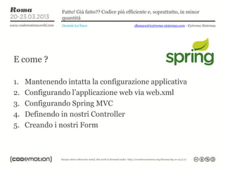 Fatto! Già fatto?? Codice più efficiente e, soprattutto, in minor
               quantità
                Daniele La Nave                  dlanave@extrema-sistemas.com - Extrema Sistemas




E come ?

1.   Mantenendo intatta la configurazione applicativa
2.   Configurando l’applicazione web via web.xml
3.   Configurando Spring MVC
4.   Definendo in nostri Controller
5.   Creando i nostri Form
 