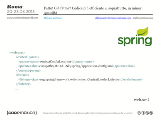 Fatto! Già fatto?? Codice più efficiente e, soprattutto, in minor
                      quantità
                      Daniele La Nave                    dlanave@extrema-sistemas.com - Extrema Sistemas




<web-app>
   <context-param>
     <param-name>contextConfigLocation</param-name>
     <param-value>classpath:/META-INF/spring/application-config.xml</param-value>
   </context-param>
   <listener>
     <listener-class>org.springframework.web.context.ContextLoaderListener</servlet-name>
   </listener>
   …


                                                                                        web.xml
 