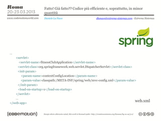 Fatto! Già fatto?? Codice più efficiente e, soprattutto, in minor
                      quantità
                      Daniele La Nave                   dlanave@extrema-sistemas.com - Extrema Sistemas




…
   <servlet>
     <servlet-name>fitnessClubApplication</servlet-name>
    <servlet-class>org.springframework.web.servlet.DispatcherServlet</servlet-class>
    <init-param>
       <param-name>contextConfigLocation</param-name>
       <param-value>classpath:/META-INF/spring/web/mvc-config.xml</param-value>
    </init-param>
     <load-on-startup>1</load-on-startup>
   </servlet>
   …
</web-app>
                                                                                     web.xml
 