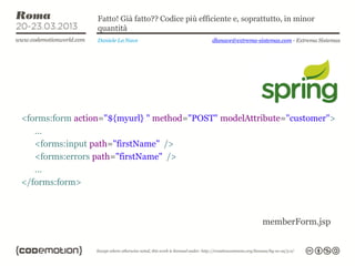 Fatto! Già fatto?? Codice più efficiente e, soprattutto, in minor
                 quantità
                 Daniele La Nave                   dlanave@extrema-sistemas.com - Extrema Sistemas




<forms:form action="${myurl} " method="POST" modelAttribute="customer">
   …
   <forms:input path="firstName" />
   <forms:errors path="firstName" />
   …
</forms:form>



                                                                     memberForm.jsp
 