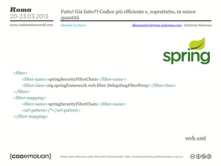 Fatto! Già fatto?? Codice più efficiente e, soprattutto, in minor
                         quantità
                         Daniele La Nave                      dlanave@extrema-sistemas.com - Extrema Sistemas




<filter>
     <filter-name>springSecurityFilterChain</filter-name>
     <filter-class>org.springframework.web.filter.DelegatingFilterProxy</filter-class>
</filter>
<filter-mapping>
     <filter-name>springSecurityFilterChain</filter-name>
     <url-pattern>/*</url-pattern>
</filter-mapping>




                                                                                             web.xml
 