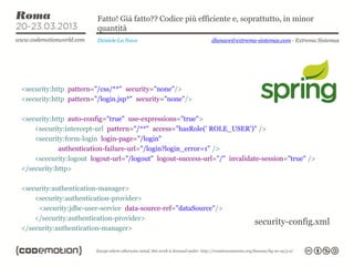 Fatto! Già fatto?? Codice più efficiente e, soprattutto, in minor
                        quantità
                        Daniele La Nave                     dlanave@extrema-sistemas.com - Extrema Sistemas




<security:http pattern="/css/**" security="none"/>
<security:http pattern="/login.jsp*" security="none"/>

<security:http auto-config="true" use-expressions="true">
    <security:intercept-url pattern="/**" access="hasRole(' ROLE_USER')" />
    <security:form-login login-page="/login"
            authentication-failure-url="/login?login_error=1" />
    <scecurity:logout logout-url="/logout" logout-success-url="/" invalidate-session="true" />
</security:http>

<security:authentication-manager>
    <security:authentication-provider>
     <security:jdbc-user-service data-source-ref="dataSource"/>
    </security:authentication-provider>
                                                                           security-config.xml
</security:authentication-manager>
 