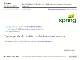Fatto! Già fatto?? Codice più efficiente e, soprattutto, in minor
                        quantità
                        Daniele La Nave                    dlanave@extrema-sistemas.com - Extrema Sistemas




<security:authorize access="hasRole('ROLE_USER')" >
    …lo legge solo chi ha questa determinata authority!!
</security:authorize>


Oppure, per visualizzare i dati relativi al contesto di sicurezza:

Benvenuto: <security:authentication property="principal.username" />




                                                                                     example.jsp
 