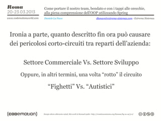 Come portare il nostro team, bendato e con i tappi alle orecchie,
              alla piena comprensione dell’OOP utilizzando Spring
              Daniele La Nave                  dlanave@extrema-sistemas.com - Extrema Sistemas




Ironia a parte, quanto descritto fin ora può causare
dei pericolosi corto-circuiti tra reparti dell’azienda:


     Settore Commerciale Vs. Settore Sviluppo
    Oppure, in altri termini, una volta “rotto” il circuito

                “Fighetti” Vs. “Autistici”
 