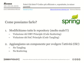 Fatto! Già fatto?? Codice più efficiente e, soprattutto, in minor
               quantità
               Daniele La Nave                   dlanave@extrema-sistemas.com - Extrema Sistemas




Come possiamo farlo?

1. Modifichiamo tutte le repository (molto male!!!)
  –   Violazione del DRY Principle (Code Scattering)
  –   Violazione del SoC Principle (Code Tangling)

2. Aggiungiamo un componente per svolgere l’attività (Ok!)
  –   No Tangling
  –   No Scattering
 