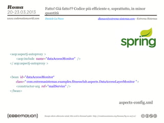 Fatto! Già fatto?? Codice più efficiente e, soprattutto, in minor
                       quantità
                       Daniele La Nave                    dlanave@extrema-sistemas.com - Extrema Sistemas




<aop:aspectj-autoproxy >
    <aop:include name="dataAccessMonitor" />
</ aop:aspectj-autoproxy >



<bean id="dataAccessMonitor“
    class=" com.extremasistemas.examples.fitnessclub.aspects.DataAccessLayerMonitor ">
    <constructor-arg ref="mailService" />
</bean>


                                                                          aspects-config.xml
 