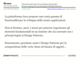 Facciamo tutti parte di un disegno più grande.
               Il team, Spring ed concetti legati ai Design Patterns
               Daniele La Nave                   dlanave@extrema-sistemas.com - Extrema Sistemas




La piattaforma Java propone una vasta gamma di
funzionalità per lo sviluppo delle nostre applicazioni.

Non ci fornisce, però, i mezzi per poterne organizzare gli
elementi fondamentali in un insieme che sia coerente con i
principi legati ai Design Patterns.

Sicuramente, possiamo usare i Design Patterns per la
composizione delle varie classi ed istanze di oggetti…
 
