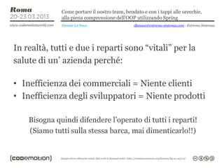 Come portare il nostro team, bendato e con i tappi alle orecchie,
              alla piena comprensione dell’OOP utilizzando Spring
              Daniele La Nave                  dlanave@extrema-sistemas.com - Extrema Sistemas




In realtà, tutti e due i reparti sono “vitali” per la
salute di un’ azienda perché:

• Inefficienza dei commerciali = Niente clienti
• Inefficienza degli sviluppatori = Niente prodotti

    Bisogna quindi difendere l’operato di tutti i reparti!
    (Siamo tutti sulla stessa barca, mai dimenticarlo!!)
 