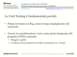 La potenza è nulla senza controllo!
                Perché i test di unità devono essere un MUST
                Daniele La Nave                dlanave@extrema-sistemas.com - Extrema Sistemas




Lo Unit Testing è fondamentale perché:

• Prima troviamo un Bug, meno tempo impieghiamo nel
  risolverlo

• Tenere in considerazione i test, come parte integrante del
  progetto (TDD), consente:
   • Maggiore agilità
   • L’utilizzo di meccanismi di verifica automatica (es. JUnit)
 