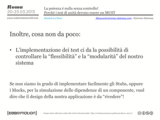 La potenza è nulla senza controllo!
                 Perché i test di unità devono essere un MUST
                 Daniele La Nave                dlanave@extrema-sistemas.com - Extrema Sistemas




Inoltre, cosa non da poco:

• L’implementazione dei test ci da la possibilità di
  controllare la “flessibilità” e la “modularità” del nostro
  sistema


Se non siamo in grado di implementare facilmente gli Stubs, oppure
i Mocks, per la simulazione delle dipendenze di un componente, vuol
dire che il design della nostra applicazione è da “rivedere”!
 