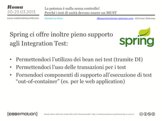 La potenza è nulla senza controllo!
              Perché i test di unità devono essere un MUST
              Daniele La Nave                dlanave@extrema-sistemas.com - Extrema Sistemas




Spring ci offre inoltre pieno supporto
agli Integration Test:

• Permettendoci l’utilizzo dei bean nei test (tramite DI)
• Permettendoci l’uso delle transazioni per i test
• Fornendoci componenti di supporto all’esecuzione di test
  “out-of-container” (es. per le web application)
 