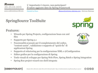 L’ importante è vincere, non partecipare!
                    Il valore aggiunto dato da Spring Framework
                    Daniele La Nave                  dlanave@extrema-sistemas.com - Extrema Sistemas




SpringSource ToolSuite

Features:
   •   Wizards per Spring Projects, configurazione bean con xml
       files
   •   Supporto per Spring 3.1
   •   Funzionalità avanzate per il completamento del codice,
       “content-assist”, validazione e supporto al “quick-fix” di
       applicazioni Spring
   •   Supporto al refactoring per la configurazione XML e @Configuration
   •   Editor grafico per la configurazione di Spring
   •   Tools visuali di sviluppo per Spring Web Flow, Spring Batch e Spring Integration
   •   Spring Roo project wizard con shell integrata
 