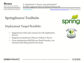 L’ importante è vincere, non partecipare!
                    Il valore aggiunto dato da Spring Framework
                    Daniele La Nave                 dlanave@extrema-sistemas.com - Extrema Sistemas




SpringSource ToolSuite

Deployment Target flessibile:

   •   Supporto per tutti i più comuni Java EE Application
       Servers
   •   Supporto avanzato per VMware vFabric tc Server
   •   Piena integrazione dell’IDE per Cloud Foundry, con
       inclusione del debug diretto nel cloud
 