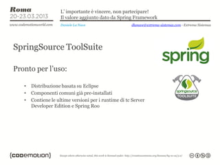 L’ importante è vincere, non partecipare!
                     Il valore aggiunto dato da Spring Framework
                     Daniele La Nave                  dlanave@extrema-sistemas.com - Extrema Sistemas




SpringSource ToolSuite

Pronto per l’uso:

   •   Distribuzione basata su Eclipse
   •   Componenti comuni già pre-installati
   •   Contiene le ultime versioni per i runtime di tc Server
       Developer Edition e Spring Roo
 