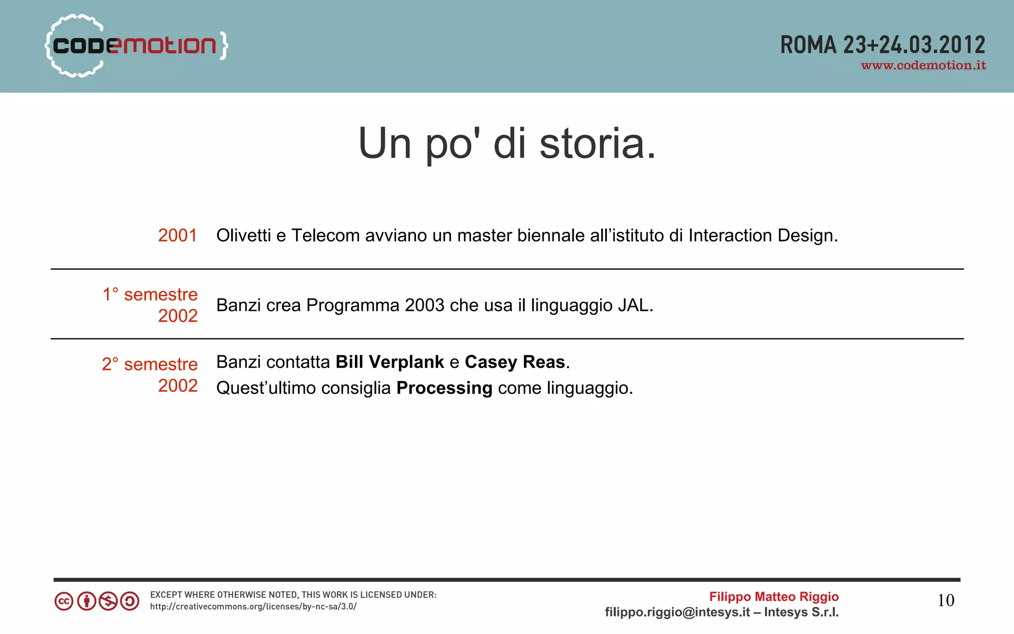 Un po' di storia.
      2001    Olivetti e Telecom avviano un master biennale all’istituto di Interaction Design.


1° semestre
              Banzi crea Programma 2003 che usa il linguaggio JAL.
      2002

2° semestre   Banzi contatta Bill Verplank e Casey Reas.
      2002    Quest’ultimo consiglia Processing come linguaggio.




                                                                                  Filippo Matteo Riggio      10
                                                                filippo.riggio@intesys.it – Intesys S.r.l.
 