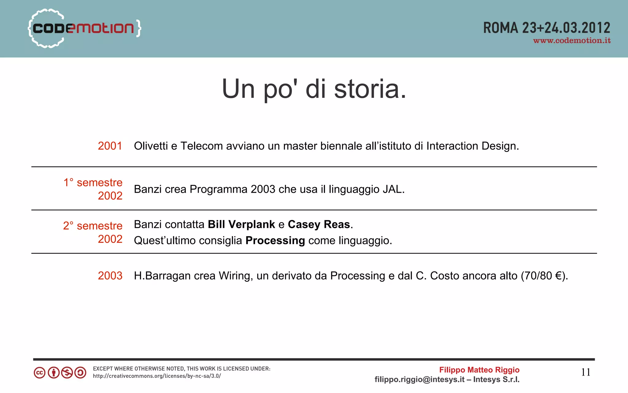 Un po' di storia.
      2001    Olivetti e Telecom avviano un master biennale all’istituto di Interaction Design.


1° semestre
              Banzi crea Programma 2003 che usa il linguaggio JAL.
      2002

2° semestre   Banzi contatta Bill Verplank e Casey Reas.
      2002    Quest’ultimo consiglia Processing come linguaggio.


      2003    H.Barragan crea Wiring, un derivato da Processing e dal C. Costo ancora alto (70/80 €).




                                                                                  Filippo Matteo Riggio      11
                                                                filippo.riggio@intesys.it – Intesys S.r.l.
 