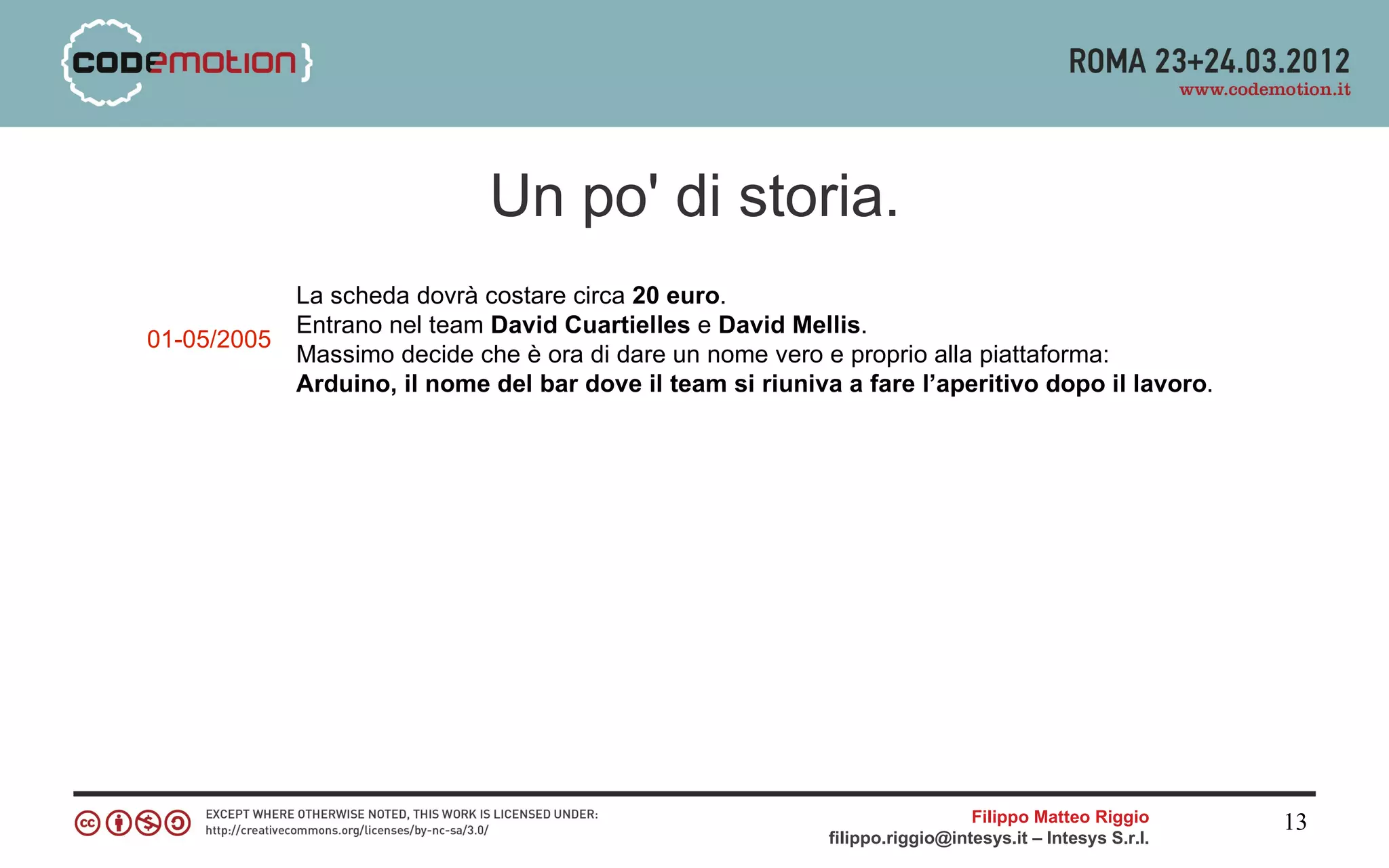Un po' di storia.
             La scheda dovrà costare circa 20 euro.
             Entrano nel team David Cuartielles e David Mellis.
01-05/2005
             Massimo decide che è ora di dare un nome vero e proprio alla piattaforma:
             Arduino, il nome del bar dove il team si riuniva a fare l’aperitivo dopo il lavoro.




                                                                               Filippo Matteo Riggio      13
                                                             filippo.riggio@intesys.it – Intesys S.r.l.
 