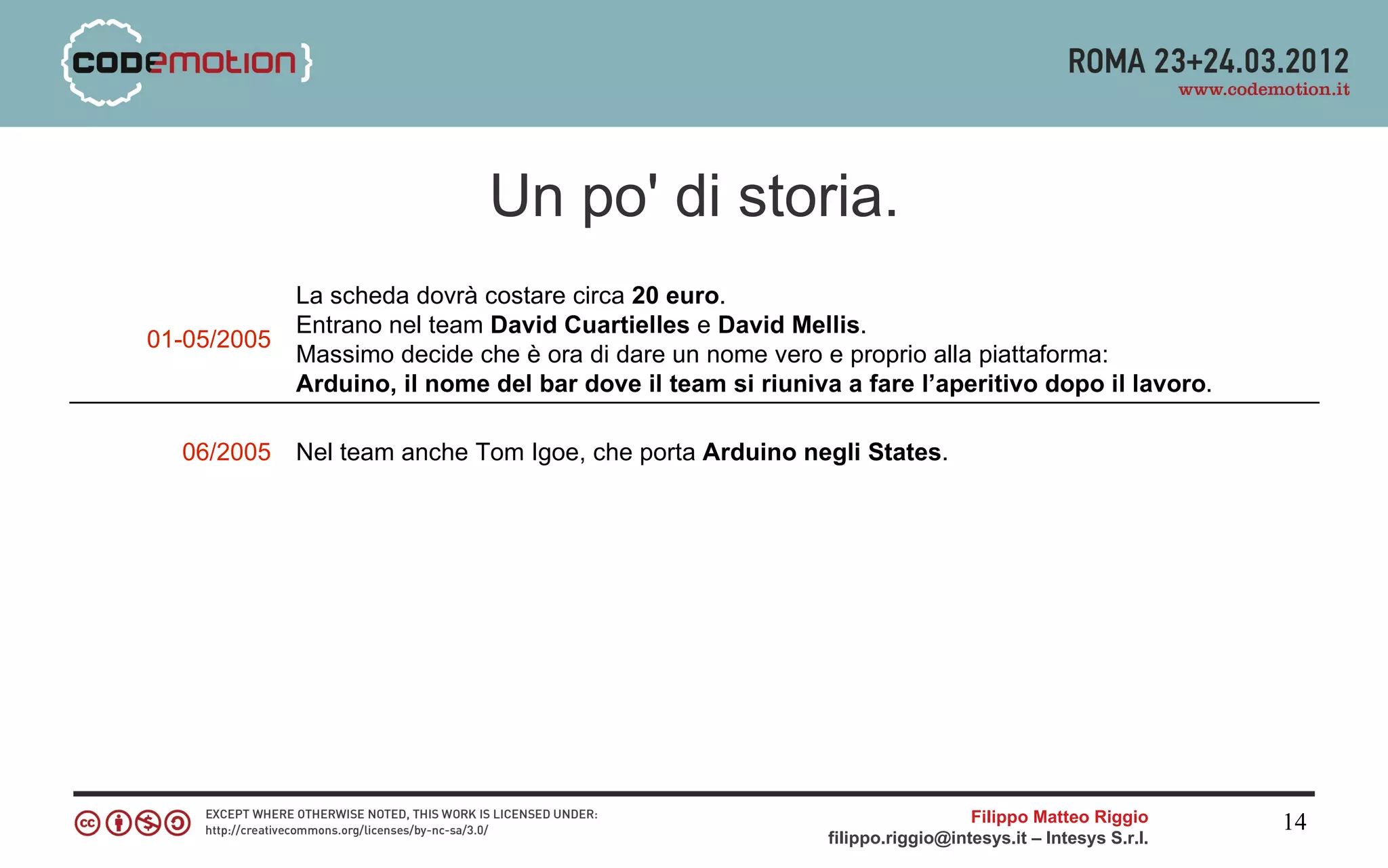 Un po' di storia.
             La scheda dovrà costare circa 20 euro.
             Entrano nel team David Cuartielles e David Mellis.
01-05/2005
             Massimo decide che è ora di dare un nome vero e proprio alla piattaforma:
             Arduino, il nome del bar dove il team si riuniva a fare l’aperitivo dopo il lavoro.

  06/2005    Nel team anche Tom Igoe, che porta Arduino negli States.




                                                                               Filippo Matteo Riggio      14
                                                             filippo.riggio@intesys.it – Intesys S.r.l.
 