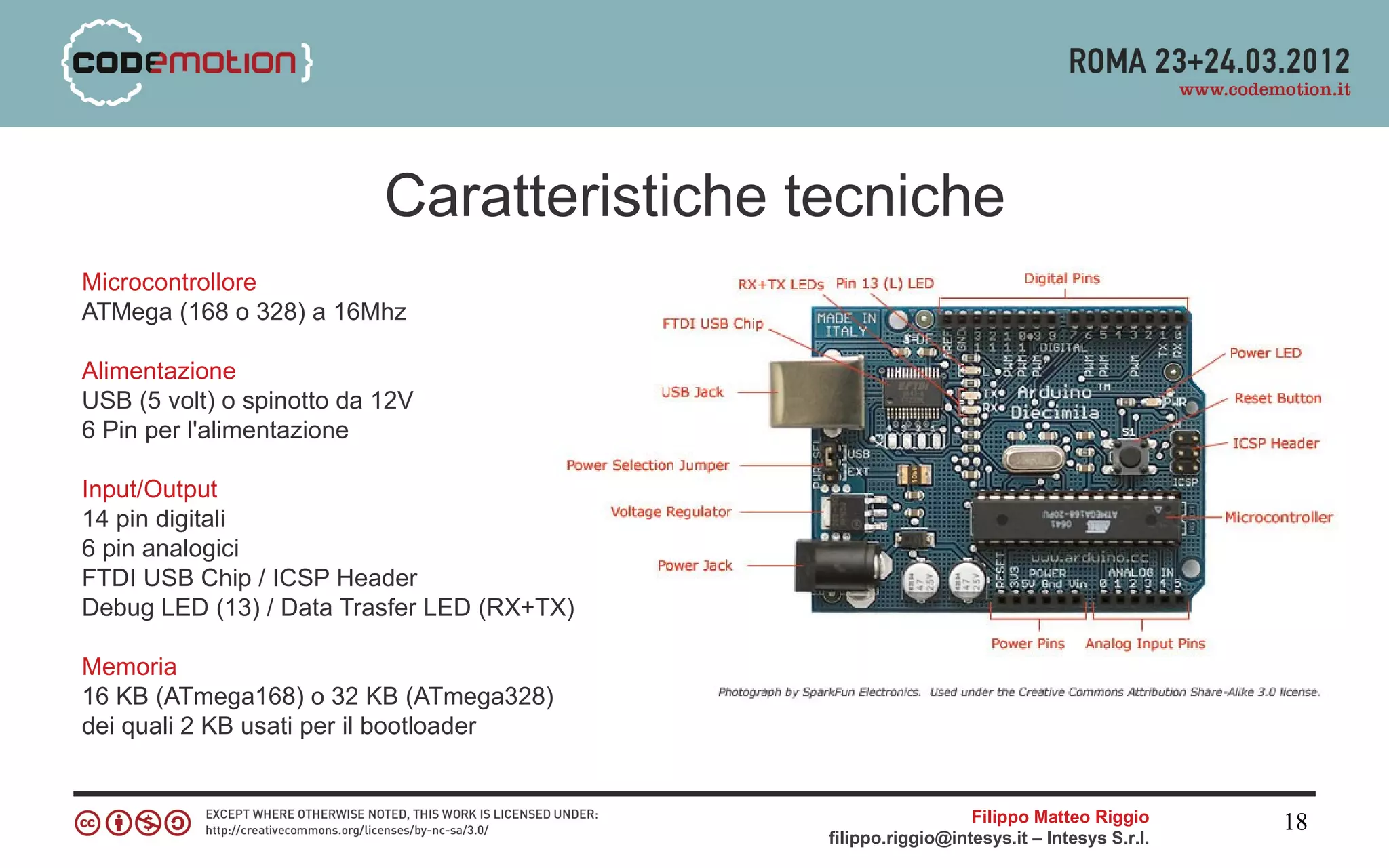 Caratteristiche tecniche
Microcontrollore
ATMega (168 o 328) a 16Mhz

Alimentazione
USB (5 volt) o spinotto da 12V
6 Pin per l'alimentazione

Input/Output
14 pin digitali
6 pin analogici
FTDI USB Chip / ICSP Header
Debug LED (13) / Data Trasfer LED (RX+TX)

Memoria
16 KB (ATmega168) o 32 KB (ATmega328)
dei quali 2 KB usati per il bootloader


                                                              Filippo Matteo Riggio      18
                                            filippo.riggio@intesys.it – Intesys S.r.l.
 