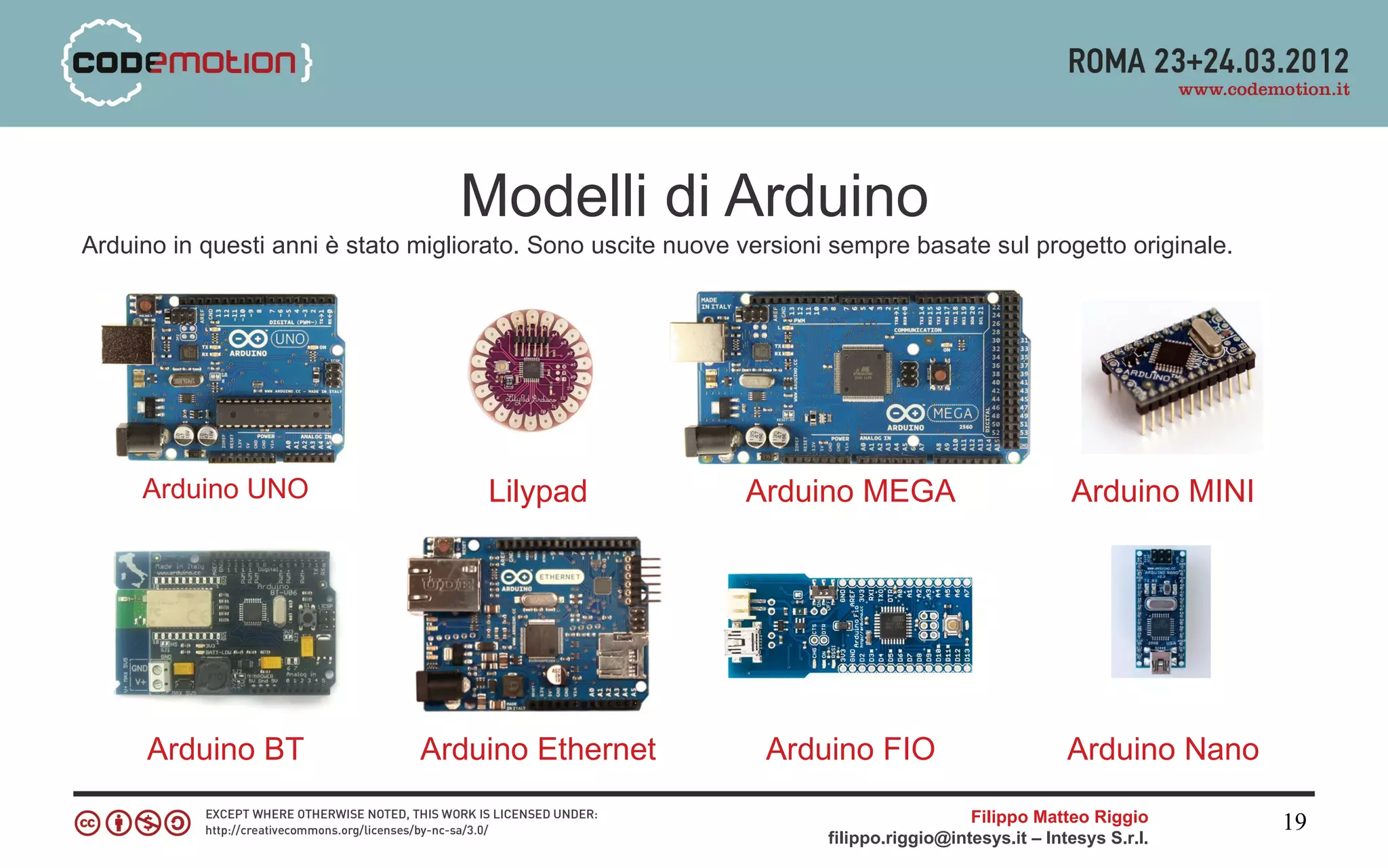 Modelli di Arduino
Arduino in questi anni è stato migliorato. Sono uscite nuove versioni sempre basate sul progetto originale.




     Arduino UNO                     Lilypad                 Arduino MEGA                           Arduino MINI




      Arduino BT               Arduino Ethernet                Arduino FIO                          Arduino Nano

                                                                                       Filippo Matteo Riggio       19
                                                                     filippo.riggio@intesys.it – Intesys S.r.l.
 