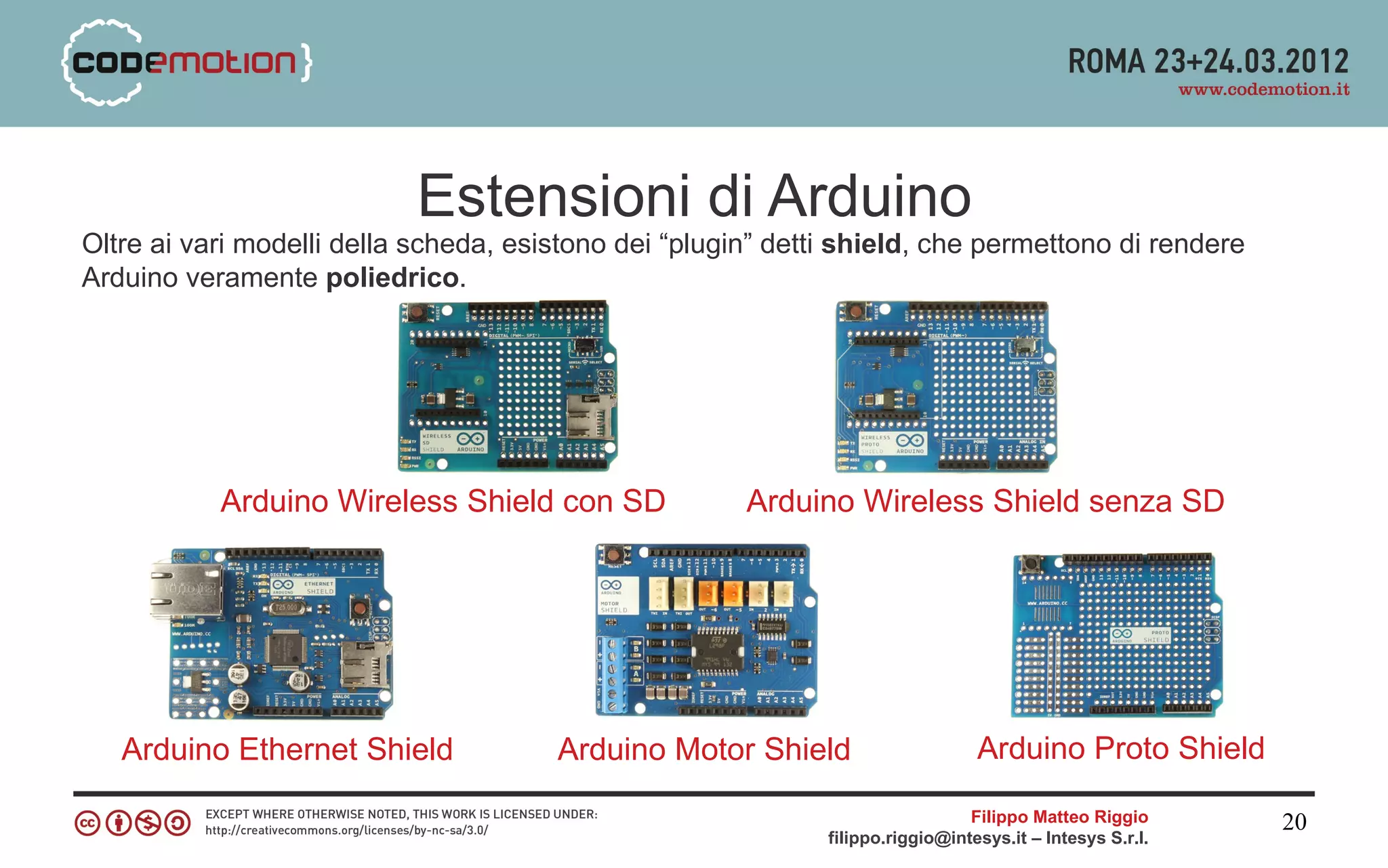 Estensioni di Arduino
Oltre ai vari modelli della scheda, esistono dei “plugin” detti shield, che permettono di rendere
Arduino veramente poliedrico.




           Arduino Wireless Shield con SD              Arduino Wireless Shield senza SD




   Arduino Ethernet Shield             Arduino Motor Shield                      Arduino Proto Shield

                                                                                Filippo Matteo Riggio      20
                                                              filippo.riggio@intesys.it – Intesys S.r.l.
 